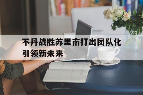 不丹战胜苏里南打出团队化引领新未来的简单介绍