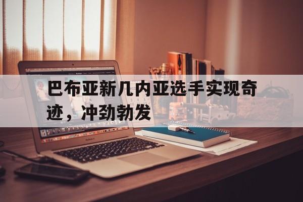巴布亚新几内亚选手实现奇迹，冲劲勃发的简单介绍