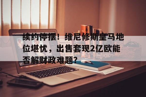 关于续约停摆！维尼修斯皇马地位堪忧，出售套现2亿欧能否解财政难题？的信息